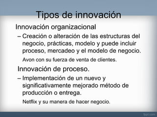 Tipos de innovación 
Innovación organizacional 
–Creación o alteración de las estructuras del negocio, prácticas, modelo y puede incluir proceso, mercadeo y el modelo de negocio. 
Avon con su fuerza de venta de clientes. 
Innovación de proceso. 
–Implementación de un nuevo y significativamente mejorado método de producción o entrega. 
Netflix y su manera de hacer negocio. 
 