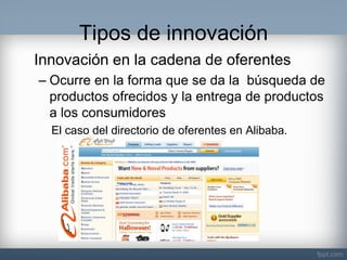 Tipos de innovación 
Innovación en la cadena de oferentes 
–Ocurre en la forma que se da la búsqueda de productos ofrecidos y la entrega de productos a los consumidores 
El caso del directorio de oferentes en Alibaba. 
 