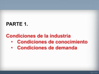 PARTE 1. Condiciones de la industria 
•Condiciones de conocimiento 
•Condiciones de demanda  