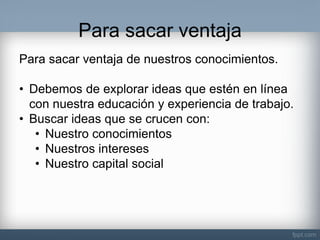 Para sacar ventaja 
Para sacar ventaja de nuestros conocimientos. 
•Debemos de explorar ideas que estén en línea con nuestra educación y experiencia de trabajo. 
•Buscar ideas que se crucen con: 
•Nuestro conocimientos 
•Nuestros intereses 
•Nuestro capital social  