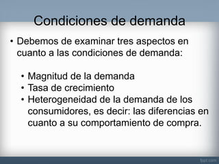 Condiciones de demanda 
•Debemos de examinar tres aspectos en cuanto a las condiciones de demanda: 
•Magnitud de la demanda 
•Tasa de crecimiento 
•Heterogeneidad de la demanda de los consumidores, es decir: las diferencias en cuanto a su comportamiento de compra.  
