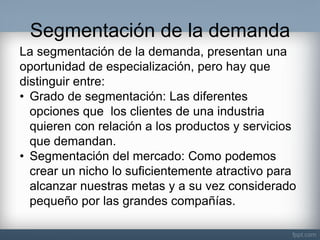 Segmentación de la demanda 
La segmentación de la demanda, presentan una oportunidad de especialización, pero hay que distinguir entre: 
•Grado de segmentación: Las diferentes opciones que los clientes de una industria quieren con relación a los productos y servicios que demandan. 
•Segmentación del mercado: Como podemos crear un nicho lo suficientemente atractivo para alcanzar nuestras metas y a su vez considerado pequeño por las grandes compañías.  