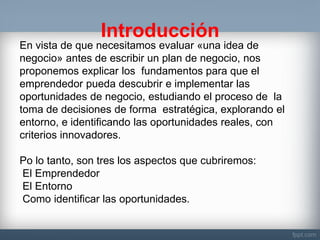 Introducción 
En vista de que necesitamos evaluar «una idea de negocio» antes de escribir un plan de negocio, nos proponemos explicar los fundamentos para que el emprendedor pueda descubrir e implementar las oportunidades de negocio, estudiando el proceso de la toma de decisiones de forma estratégica, explorando el entorno, e identificando las oportunidades reales, con criterios innovadores. Po lo tanto, son tres los aspectos que cubriremos: El Emprendedor El Entorno Como identificar las oportunidades.  