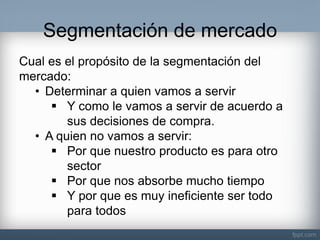 Segmentación de mercado 
Cual es el propósito de la segmentación del mercado: 
•Determinar a quien vamos a servir 
Y como le vamos a servir de acuerdo a sus decisiones de compra. 
•A quien no vamos a servir: 
Por que nuestro producto es para otro sector 
Por que nos absorbe mucho tiempo 
Y por que es muy ineficiente ser todo para todos  