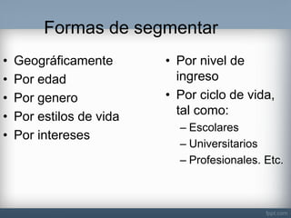 Formas de segmentar 
•Geográficamente 
•Por edad 
•Por genero 
•Por estilos de vida 
•Por intereses 
•Por nivel de ingreso 
•Por ciclo de vida, tal como: 
–Escolares 
–Universitarios 
–Profesionales. Etc.  