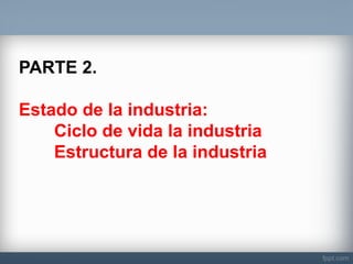 PARTE 2. 
Estado de la industria: 
Ciclo de vida la industria 
Estructura de la industria  