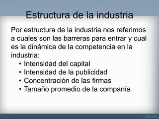 Estructura de la industria 
Por estructura de la industria nos referimos a cuales son las barreras para entrar y cual es la dinámica de la competencia en la industria: 
•Intensidad del capital 
•Intensidad de la publicidad 
•Concentración de las firmas 
•Tamaño promedio de la companía  