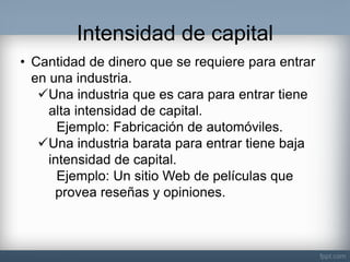 Intensidad de capital 
•Cantidad de dinero que se requiere para entrar en una industria. 
Una industria que es cara para entrar tiene alta intensidad de capital. Ejemplo: Fabricación de automóviles. 
Una industria barata para entrar tiene baja intensidad de capital. Ejemplo: Un sitio Web de películas que provea reseñas y opiniones.  