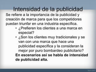 Intensidad de la publicidad 
Se refiere a la importancia de la publicidad y creación de marca para que los competidores puedan triunfar en una industria específica. 
•¿Prefieren los clientes a una marca en especial? 
•¿Son los clientes muy tradicionales y se van con una marca que hace una publicidad específica y la consideran la mejor por puro bombardeo publicitario? En escenarios así se habla de intensidad de publicidad alta.  