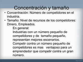 Concentración y tamaño 
•Concentración: Número de competidores en el industria. 
•Tamaño: Nivel de recursos de los competidores: Dinero, Empleados. En general: Industrias con un número pequeño de competidores y de tamaño pequeño, representan mejores escenarios. Competir contra un número pequeño de competidores es mas ventajoso para un emprendedor que competir contra un gran número.  