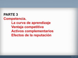 PARTE 3 Competencia. La curva de aprendizaje Ventaja competitiva Activos complementarios Efectos de la reputación  
