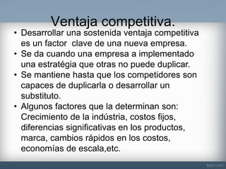 Ventaja competitiva. 
•Desarrollar una sostenida ventaja competitiva es un factor clave de una nueva empresa. 
•Se da cuando una empresa a implementado una estratégia que otras no puede duplicar. 
•Se mantiene hasta que los competidores son capaces de duplicarla o desarrollar un substituto. 
•Algunos factores que la determinan son: Crecimiento de la indústria, costos fijos, diferencias significativas en los productos, marca, cambios rápidos en los costos, economías de escala,etc.  
