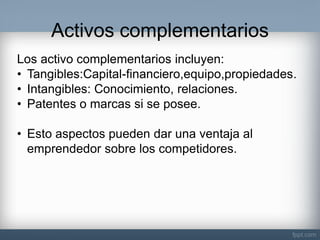Activos complementarios 
Los activo complementarios incluyen: 
•Tangibles:Capital-financiero,equipo,propiedades. 
•Intangibles: Conocimiento, relaciones. 
•Patentes o marcas si se posee. 
•Esto aspectos pueden dar una ventaja al emprendedor sobre los competidores.  
