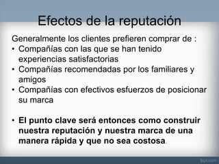 Efectos de la reputación 
Generalmente los clientes prefieren comprar de : 
•Compañías con las que se han tenido experiencias satisfactorias 
•Compañías recomendadas por los familiares y amigos 
•Compañías con efectivos esfuerzos de posicionar su marca 
•El punto clave será entonces como construir nuestra reputación y nuestra marca de una manera rápida y que no sea costosa.  