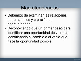 Macrotendencias. 
•Debemos de examinar las relaciones entre cambios y creación de oportunidades. 
•Reconociendo que un primer paso para identificar una oportunidad de valor es identificando el cambio o el vacio que hace la oportunidad posible.  