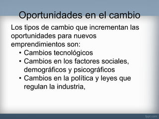 Oportunidades en el cambio 
Los tipos de cambio que incrementan las oportunidades para nuevos emprendimientos son: 
•Cambios tecnológicos 
•Cambios en los factores sociales, demográficos y psicográficos 
•Cambios en la política y leyes que regulan la industria,  