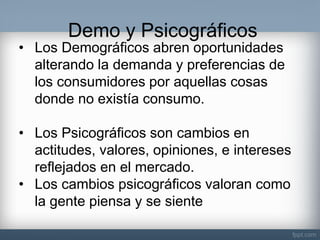 Demo y Psicográficos 
•Los Demográficos abren oportunidades alterando la demanda y preferencias de los consumidores por aquellas cosas donde no existía consumo. 
•Los Psicográficos son cambios en actitudes, valores, opiniones, e intereses reflejados en el mercado. 
•Los cambios psicográficos valoran como la gente piensa y se siente  