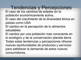 Tendencias y Percepciones 
El caso de los cambios de edades en la población económicamente activa, El caso del crecimiento de la diversidad étnica en países como USA El cambio en la percepción de lo alimentos saludables El cambio por una población mas consciente en lo ecológico y de la conservación planeta tierra. Todas estas tendencias y percepciones ofrecen nuevas oportunidades de productos y servicios para satisfacer la demanda de estos nuevos consumidores.  