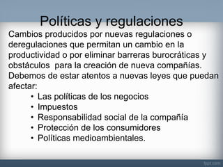 Políticas y regulaciones 
Cambios producidos por nuevas regulaciones o deregulaciones que permitan un cambio en la productividad o por eliminar barreras burocráticas y obstáculos para la creación de nueva compañías. Debemos de estar atentos a nuevas leyes que puedan afectar: 
•Las políticas de los negocios 
•Impuestos 
•Responsabilidad social de la compañía 
•Protección de los consumidores 
•Políticas medioambientales.  