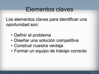 Elementos claves 
Los elementos claves para identificar una oportunidad son: 
•Definir el problema 
•Diseñar una solución competitiva 
•Construir nuestra ventaja 
•Formar un equipo de trabajo correcto  