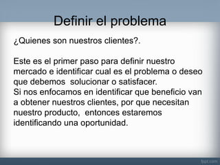 Definir el problema 
¿Quienes son nuestros clientes?. Este es el primer paso para definir nuestro mercado e identificar cual es el problema o deseo que debemos solucionar o satisfacer. Si nos enfocamos en identificar que beneficio van a obtener nuestros clientes, por que necesitan nuestro producto, entonces estaremos identificando una oportunidad.  