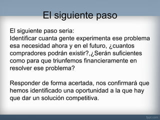 El siguiente paso 
El siguiente paso seria: Identificar cuanta gente experimenta ese problema esa necesidad ahora y en el futuro, ¿cuantos compradores podrán existir?,¿Serán suficientes como para que triunfemos financieramente en resolver ese problema? Responder de forma acertada, nos confirmará que hemos identificado una oportunidad a la que hay que dar un solución competitiva.  