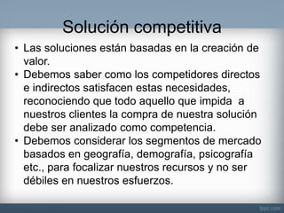 Solución competitiva 
•Las soluciones están basadas en la creación de valor. 
•Debemos saber como los competidores directos e indirectos satisfacen estas necesidades, reconociendo que todo aquello que impida a nuestros clientes la compra de nuestra solución debe ser analizado como competencia. 
•Debemos considerar los segmentos de mercado basados en geografía, demografía, psicografía etc., para focalizar nuestros recursos y no ser débiles en nuestros esfuerzos.  