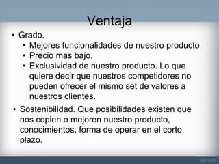 Ventaja 
•Grado. 
•Mejores funcionalidades de nuestro producto 
•Precio mas bajo. 
•Exclusividad de nuestro producto. Lo que quiere decir que nuestros competidores no pueden ofrecer el mismo set de valores a nuestros clientes. 
•Sostenibilidad. Que posibilidades existen que nos copien o mejoren nuestro producto, conocimientos, forma de operar en el corto plazo.  