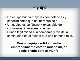 Equipo 
•Un equipo brinda mayores competencias y conocimientos que un individuo solo. 
•Un equipo es un Network expandido de consejeros, inversores, clientes. 
•Brinda legitimidad a la compañía y facilita la continuidad en el evento que una persona falte. Con un equipo sólido nuestro emprendimiento estaría mucho mejor posicionado para el triunfo.  