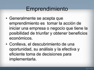 Emprendimiento 
•Generalmente se acepta que emprendimiento es tomar la acción de iniciar una empresa o negocio que tiene la posibilidad de triunfar y obtener beneficios económicos. 
•Conlleva, el descubrimiento de una oportunidad, su análisis y la efectiva y eficiente toma de decisiones para implementarla.  