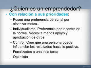 ¿Quien es un emprendedor? 
•Con relación a sus prioridades: 
–Posee una preferencia personal por alcanzar metas. 
–Individualismo. Preferencia por ir contra de la norma. Necesita menos apoyo y aprobación de otros. 
–Control. Cree que una persona puede influenciar los resultados hacia lo positivo. 
–Focalizados a una sola tarea 
–Optimista  
