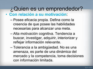 ¿Quien es un emprendedor? 
•Con relación a su motivación: 
–Posee eficacia propia. Defina como la creencia de que posee las habilidades necesarias para alcanzar una meta. 
–Alta motivación cognitiva. Tendencia a buscar, investigar, adquirir, interiorizar y reflejar información relevante. 
–Tolerancia a la ambigüedad. No es una amenaza, es parte de una dinámica del mercado y la competencia, toma decisiones con información limitada.  