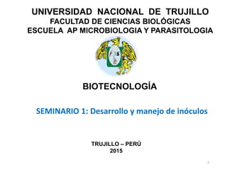 UNIVERSIDAD NACIONAL DE TRUJILLO
FACULTAD DE CIENCIAS BIOLÓGICAS
ESCUELA AP MICROBIOLOGIA Y PARASITOLOGIA
BIOTECNOLOGÍA
TRUJILLO – PERÚ
2015
SEMINARIO 1: Desarrollo y manejo de inóculos
1
 