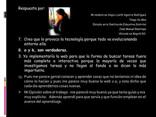 Respuesta por: Mi nombre es Angie Liceth Aguirre Rodríguez Tengo 16 años Estudio en la Institución Educativa Distrital José Manuel Restrepo Ubicado en Bogotá DC. Creo que lo provoco la tecnología porque todo va evolucionando entorno ella. a y b, son verdaderas. 3. Yo implementaría la web para que la forma de buscar tareas fuera más completa e interactiva porque la mayoría de veces que investigamos tareas y no llegan al fondo o no dicen lo más importante. Pues me parece genial conocer y aprender cosas que no teníamos ni idea de cómo lo hacían y pues me parece muy buena la web 2.0, y esta dicho que cada día aprendemos cosas nuevas. Mi Opinión sobre el trabajo:  me pareció muy bueno ya que tenía guías y era muy explícito.  Además aprendí para que servía y que función emplean en el avance del aprendizaje. D:\paseo y bautizo girardot\320807_2068985006184_1291591358_31854751_270708732_n - copia.jpg 