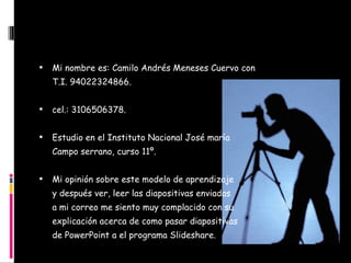 C:\Users\User\AppData\Local\Temp\Temporary Internet Files\Content.IE5\GU39JLMX\MP900387551[1].jpg Mi nombre es: Camilo Andrés Meneses Cuervo con T.I. 94022324866. cel.: 3106506378. Estudio en el Instituto Nacional José maría  Campo serrano, curso 11º. Mi opinión sobre este modelo de aprendizaje y después ver, leer las diapositivas enviadas  a mi correo me siento muy complacido con su explicación acerca de como pasar diapositivas de PowerPoint a el programa Slideshare. 