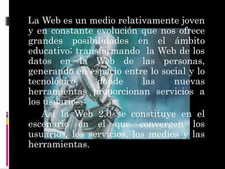 http://2.bp.blogspot.com/-4cKNzzt2fXM/TmkWl25LqhI/AAAAAAAAAK8/rM3coQgYMBU/s1600/tecnologia.gif La Web es un medio relativamente joven y en constante evolución que nos ofrece grandes posibilidades en el ámbito educativo; transformando  la Web de los datos en la Web de las personas, generando en espacio entre lo social y lo tecnológico, donde las nuevas herramientas proporcionan servicios a los usuarios. Así la Web 2.0 se constituye en el escenario en el que convergen los usuarios, los servicios, los medios y las herramientas. 