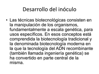 Desarrollo del inóculo
• Las técnicas biotecnológicas consisten en
la manipulación de los organismos,
fundamentalmente a escala genética, para
usos específicos. En esos conceptos está
comprendida la biotecnología tradicional y
la denominada biotecnología moderna en
la que la tecnología del ADN recombinante
(también llamada ingeniería genética) se
ha convertido en parte central de la
misma.
 