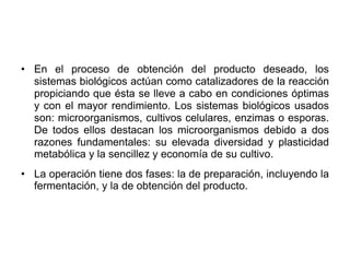 • En el proceso de obtención del producto deseado, los
sistemas biológicos actúan como catalizadores de la reacción
propiciando que ésta se lleve a cabo en condiciones óptimas
y con el mayor rendimiento. Los sistemas biológicos usados
son: microorganismos, cultivos celulares, enzimas o esporas.
De todos ellos destacan los microorganismos debido a dos
razones fundamentales: su elevada diversidad y plasticidad
metabólica y la sencillez y economía de su cultivo.
• La operación tiene dos fases: la de preparación, incluyendo la
fermentación, y la de obtención del producto.
 