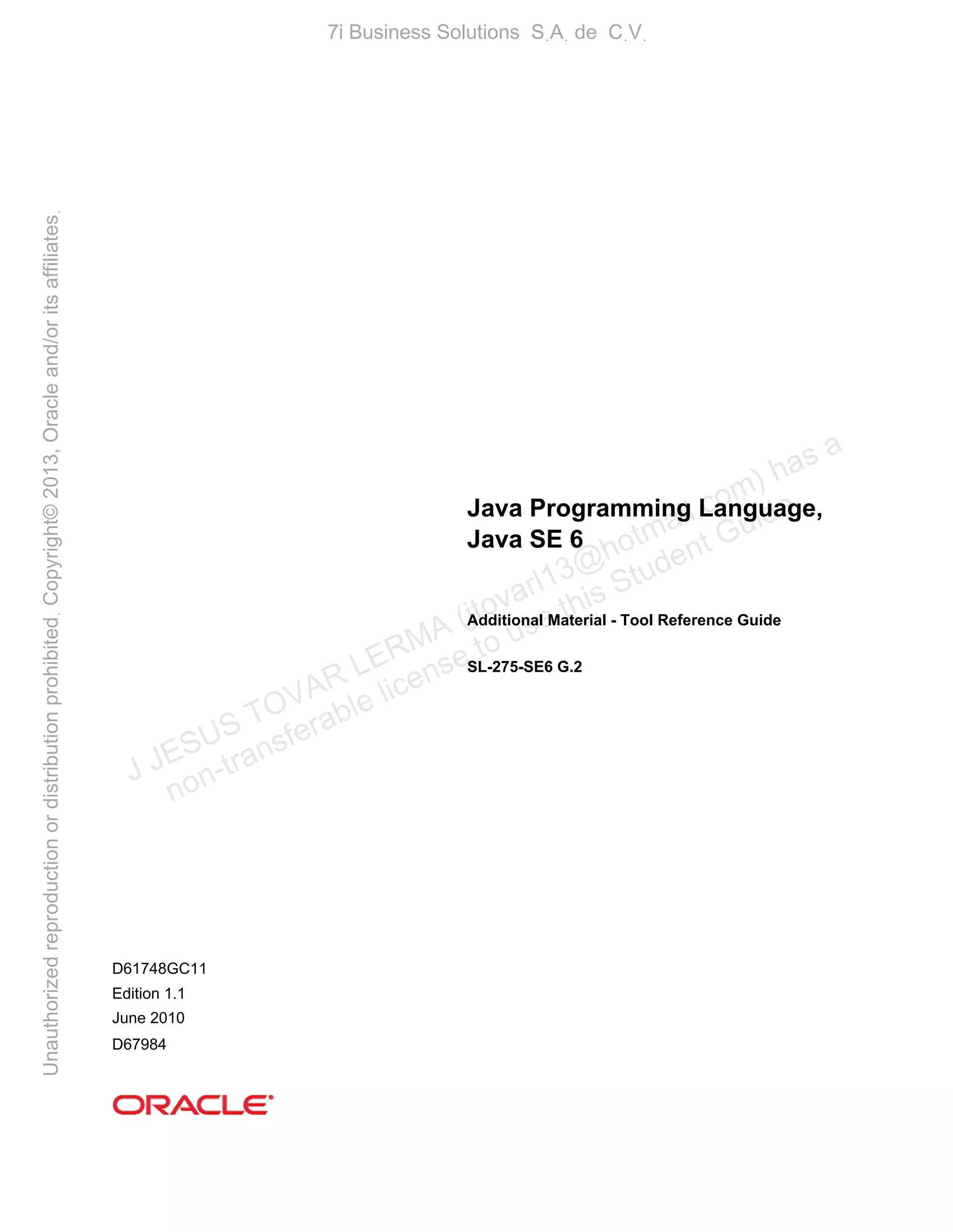 Java Programming Language,
Java SE 6
Additional Material - Tool Reference Guide
SL-275-SE6 G.2
D61748GC11
Edition 1.1
June 2010
D67984
J JESUS TOVAR LERMA (jtovarl13@hotmailฺcom) has a
non-transferable license to use this Student Guideฺ
UnauthorizedreproductionordistributionprohibitedฺCopyright©2013,Oracleand/oritsaffiliatesฺ
7i Business Solutions SฺAฺ de CฺVฺ
 