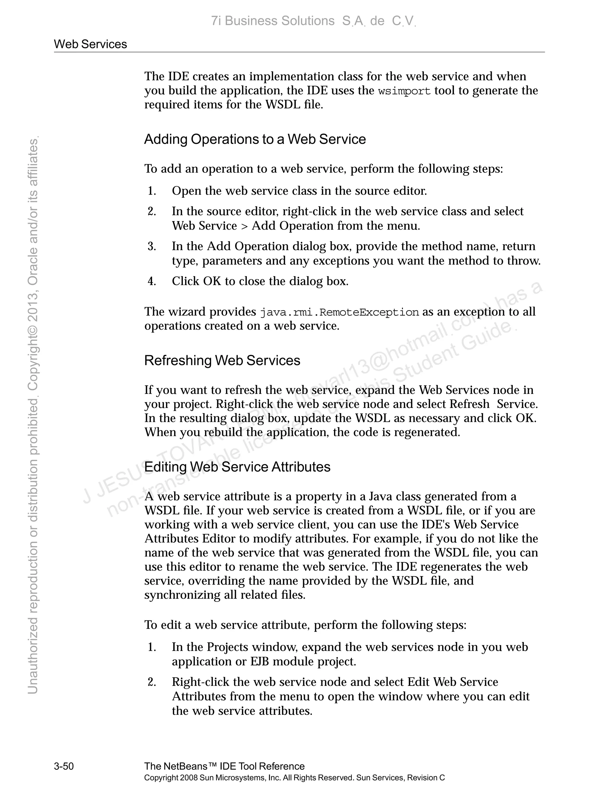 Web Services
3-50 The NetBeans™ IDE Tool Reference
Copyright 2008 Sun Microsystems, Inc. All Rights Reserved. Sun Services, Revision C
The IDE creates an implementation class for the web service and when
you build the application, the IDE uses the wsimport tool to generate the
required items for the WSDL ﬁle.
Adding Operations to a Web Service
To add an operation to a web service, perform the following steps:
1. Open the web service class in the source editor.
2. In the source editor, right-click in the web service class and select
Web Service > Add Operation from the menu.
3. In the Add Operation dialog box, provide the method name, return
type, parameters and any exceptions you want the method to throw.
4. Click OK to close the dialog box.
The wizard provides java.rmi.RemoteException as an exception to all
operations created on a web service.
Refreshing Web Services
If you want to refresh the web service, expand the Web Services node in
your project. Right-click the web service node and select Refresh Service.
In the resulting dialog box, update the WSDL as necessary and click OK.
When you rebuild the application, the code is regenerated.
Editing Web Service Attributes
A web service attribute is a property in a Java class generated from a
WSDL ﬁle. If your web service is created from a WSDL ﬁle, or if you are
working with a web service client, you can use the IDE's Web Service
Attributes Editor to modify attributes. For example, if you do not like the
name of the web service that was generated from the WSDL ﬁle, you can
use this editor to rename the web service. The IDE regenerates the web
service, overriding the name provided by the WSDL ﬁle, and
synchronizing all related ﬁles.
To edit a web service attribute, perform the following steps:
1. In the Projects window, expand the web services node in you web
application or EJB module project.
2. Right-click the web service node and select Edit Web Service
Attributes from the menu to open the window where you can edit
the web service attributes.
J JESUS TOVAR LERMA (jtovarl13@hotmailฺcom) has a
non-transferable license to use this Student Guideฺ
UnauthorizedreproductionordistributionprohibitedฺCopyright©2013,Oracleand/oritsaffiliatesฺ
7i Business Solutions SฺAฺ de CฺVฺ
 