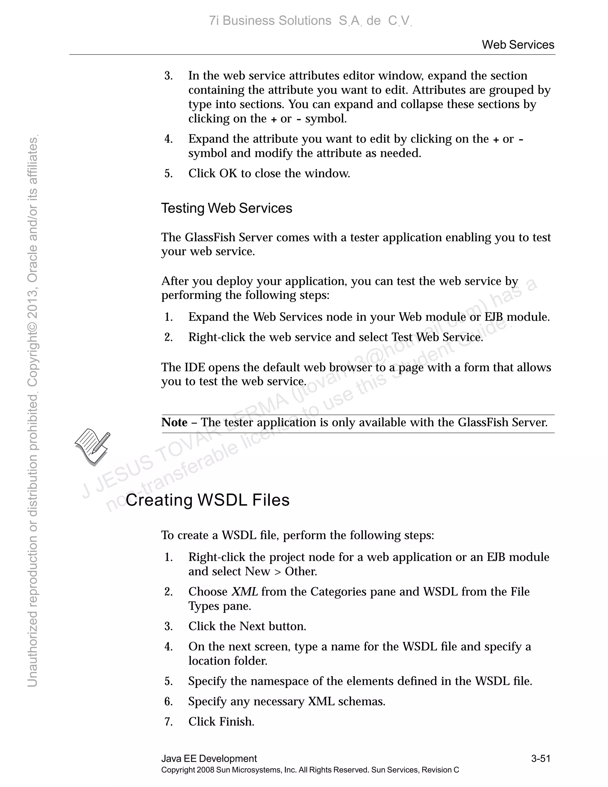 Web Services
Java EE Development 3-51
Copyright 2008 Sun Microsystems, Inc. All Rights Reserved. Sun Services, Revision C
3. In the web service attributes editor window, expand the section
containing the attribute you want to edit. Attributes are grouped by
type into sections. You can expand and collapse these sections by
clicking on the + or - symbol.
4. Expand the attribute you want to edit by clicking on the + or -
symbol and modify the attribute as needed.
5. Click OK to close the window.
Testing Web Services
The GlassFish Server comes with a tester application enabling you to test
your web service.
After you deploy your application, you can test the web service by
performing the following steps:
1. Expand the Web Services node in your Web module or EJB module.
2. Right-click the web service and select Test Web Service.
The IDE opens the default web browser to a page with a form that allows
you to test the web service.
Note – The tester application is only available with the GlassFish Server.
Creating WSDL Files
To create a WSDL ﬁle, perform the following steps:
1. Right-click the project node for a web application or an EJB module
and select New > Other.
2. Choose XML from the Categories pane and WSDL from the File
Types pane.
3. Click the Next button.
4. On the next screen, type a name for the WSDL ﬁle and specify a
location folder.
5. Specify the namespace of the elements deﬁned in the WSDL ﬁle.
6. Specify any necessary XML schemas.
7. Click Finish.
J JESUS TOVAR LERMA (jtovarl13@hotmailฺcom) has a
non-transferable license to use this Student Guideฺ
UnauthorizedreproductionordistributionprohibitedฺCopyright©2013,Oracleand/oritsaffiliatesฺ
7i Business Solutions SฺAฺ de CฺVฺ
 