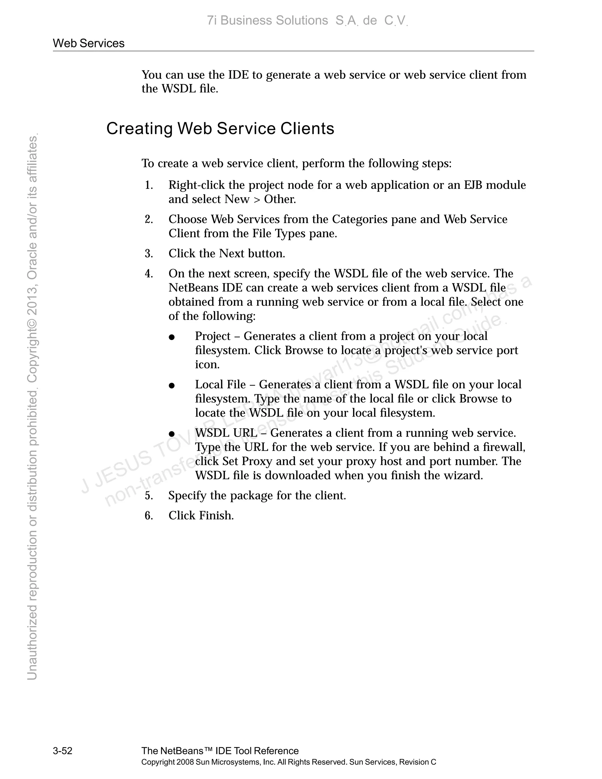 Web Services
3-52 The NetBeans™ IDE Tool Reference
Copyright 2008 Sun Microsystems, Inc. All Rights Reserved. Sun Services, Revision C
You can use the IDE to generate a web service or web service client from
the WSDL ﬁle.
Creating Web Service Clients
To create a web service client, perform the following steps:
1. Right-click the project node for a web application or an EJB module
and select New > Other.
2. Choose Web Services from the Categories pane and Web Service
Client from the File Types pane.
3. Click the Next button.
4. On the next screen, specify the WSDL ﬁle of the web service. The
NetBeans IDE can create a web services client from a WSDL ﬁle
obtained from a running web service or from a local ﬁle. Select one
of the following:
● Project – Generates a client from a project on your local
ﬁlesystem. Click Browse to locate a project's web service port
icon.
● Local File – Generates a client from a WSDL ﬁle on your local
ﬁlesystem. Type the name of the local ﬁle or click Browse to
locate the WSDL ﬁle on your local ﬁlesystem.
● WSDL URL – Generates a client from a running web service.
Type the URL for the web service. If you are behind a ﬁrewall,
click Set Proxy and set your proxy host and port number. The
WSDL ﬁle is downloaded when you ﬁnish the wizard.
5. Specify the package for the client.
6. Click Finish.
J JESUS TOVAR LERMA (jtovarl13@hotmailฺcom) has a
non-transferable license to use this Student Guideฺ
UnauthorizedreproductionordistributionprohibitedฺCopyright©2013,Oracleand/oritsaffiliatesฺ
7i Business Solutions SฺAฺ de CฺVฺ
 