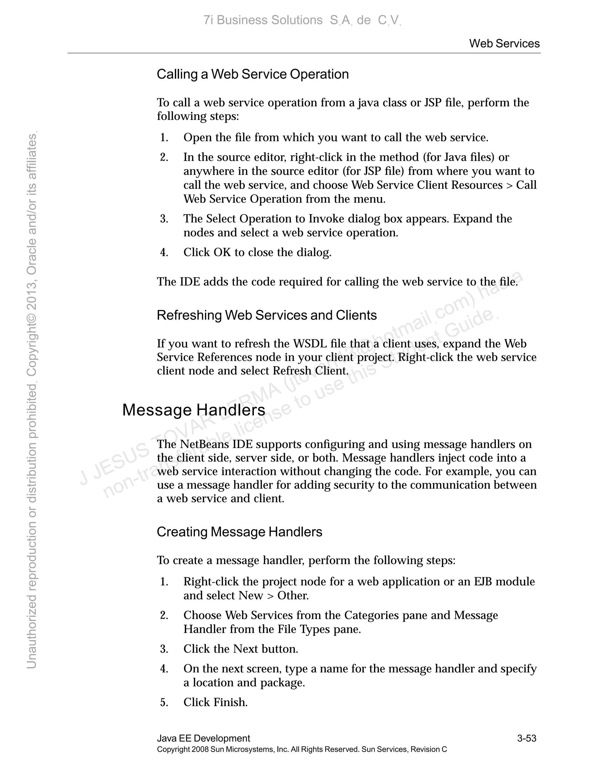 Web Services
Java EE Development 3-53
Copyright 2008 Sun Microsystems, Inc. All Rights Reserved. Sun Services, Revision C
Calling a Web Service Operation
To call a web service operation from a java class or JSP ﬁle, perform the
following steps:
1. Open the ﬁle from which you want to call the web service.
2. In the source editor, right-click in the method (for Java ﬁles) or
anywhere in the source editor (for JSP ﬁle) from where you want to
call the web service, and choose Web Service Client Resources > Call
Web Service Operation from the menu.
3. The Select Operation to Invoke dialog box appears. Expand the
nodes and select a web service operation.
4. Click OK to close the dialog.
The IDE adds the code required for calling the web service to the ﬁle.
Refreshing Web Services and Clients
If you want to refresh the WSDL ﬁle that a client uses, expand the Web
Service References node in your client project. Right-click the web service
client node and select Refresh Client.
Message Handlers
The NetBeans IDE supports conﬁguring and using message handlers on
the client side, server side, or both. Message handlers inject code into a
web service interaction without changing the code. For example, you can
use a message handler for adding security to the communication between
a web service and client.
Creating Message Handlers
To create a message handler, perform the following steps:
1. Right-click the project node for a web application or an EJB module
and select New > Other.
2. Choose Web Services from the Categories pane and Message
Handler from the File Types pane.
3. Click the Next button.
4. On the next screen, type a name for the message handler and specify
a location and package.
5. Click Finish.
J JESUS TOVAR LERMA (jtovarl13@hotmailฺcom) has a
non-transferable license to use this Student Guideฺ
UnauthorizedreproductionordistributionprohibitedฺCopyright©2013,Oracleand/oritsaffiliatesฺ
7i Business Solutions SฺAฺ de CฺVฺ
 