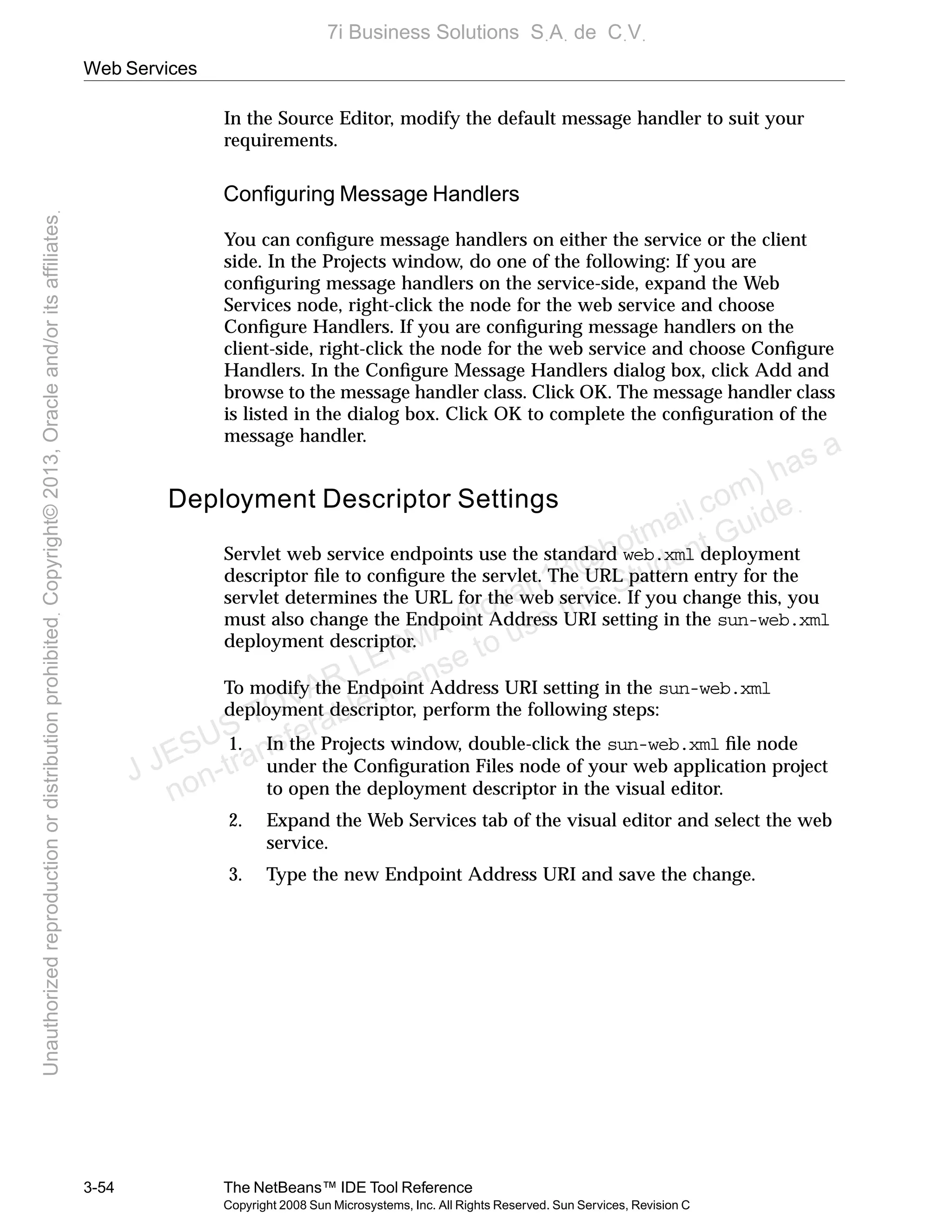 Web Services
3-54 The NetBeans™ IDE Tool Reference
Copyright 2008 Sun Microsystems, Inc. All Rights Reserved. Sun Services, Revision C
In the Source Editor, modify the default message handler to suit your
requirements.
Conﬁguring Message Handlers
You can conﬁgure message handlers on either the service or the client
side. In the Projects window, do one of the following: If you are
conﬁguring message handlers on the service-side, expand the Web
Services node, right-click the node for the web service and choose
Conﬁgure Handlers. If you are conﬁguring message handlers on the
client-side, right-click the node for the web service and choose Conﬁgure
Handlers. In the Conﬁgure Message Handlers dialog box, click Add and
browse to the message handler class. Click OK. The message handler class
is listed in the dialog box. Click OK to complete the conﬁguration of the
message handler.
Deployment Descriptor Settings
Servlet web service endpoints use the standard web.xml deployment
descriptor ﬁle to conﬁgure the servlet. The URL pattern entry for the
servlet determines the URL for the web service. If you change this, you
must also change the Endpoint Address URI setting in the sun-web.xml
deployment descriptor.
To modify the Endpoint Address URI setting in the sun-web.xml
deployment descriptor, perform the following steps:
1. In the Projects window, double-click the sun-web.xml ﬁle node
under the Conﬁguration Files node of your web application project
to open the deployment descriptor in the visual editor.
2. Expand the Web Services tab of the visual editor and select the web
service.
3. Type the new Endpoint Address URI and save the change.
J JESUS TOVAR LERMA (jtovarl13@hotmailฺcom) has a
non-transferable license to use this Student Guideฺ
UnauthorizedreproductionordistributionprohibitedฺCopyright©2013,Oracleand/oritsaffiliatesฺ
7i Business Solutions SฺAฺ de CฺVฺ
 