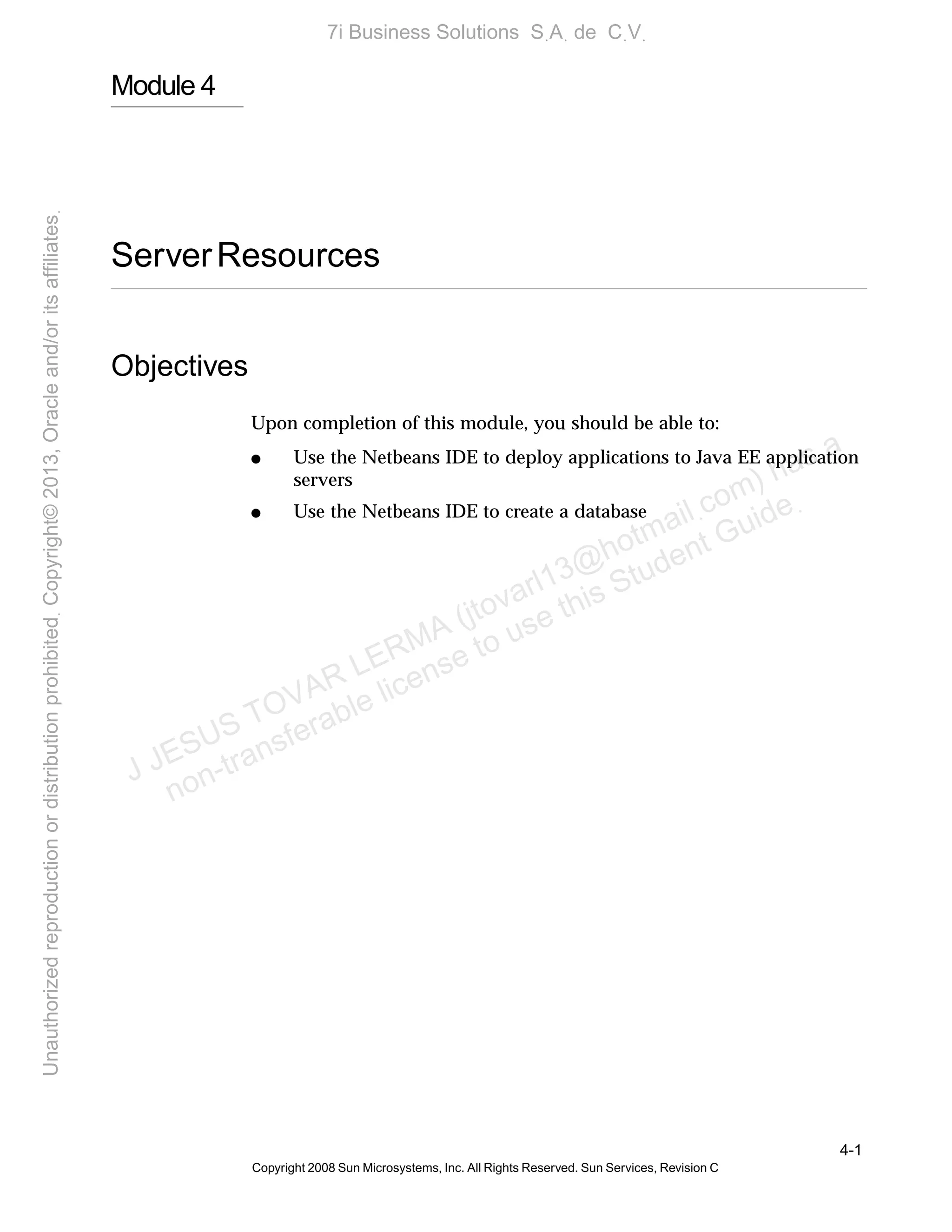 4-1
Copyright 2008 Sun Microsystems, Inc. All Rights Reserved. Sun Services, Revision C
Module 4
ServerResources
Objectives
Upon completion of this module, you should be able to:
● Use the Netbeans IDE to deploy applications to Java EE application
servers
● Use the Netbeans IDE to create a database
J JESUS TOVAR LERMA (jtovarl13@hotmailฺcom) has a
non-transferable license to use this Student Guideฺ
UnauthorizedreproductionordistributionprohibitedฺCopyright©2013,Oracleand/oritsaffiliatesฺ
7i Business Solutions SฺAฺ de CฺVฺ
 