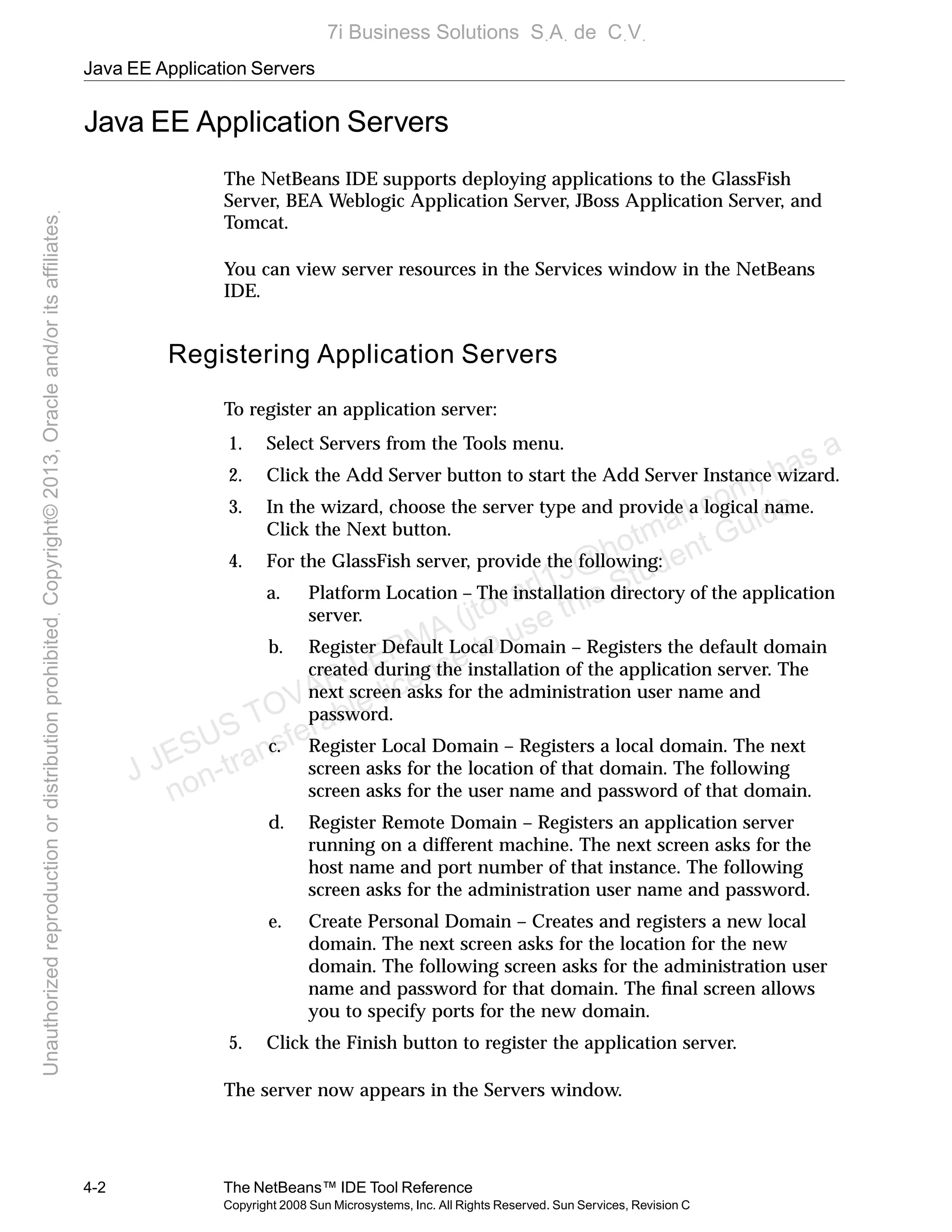 Java EE Application Servers
4-2 The NetBeans™ IDE Tool Reference
Copyright 2008 Sun Microsystems, Inc. All Rights Reserved. Sun Services, Revision C
Java EE Application Servers
The NetBeans IDE supports deploying applications to the GlassFish
Server, BEA Weblogic Application Server, JBoss Application Server, and
Tomcat.
You can view server resources in the Services window in the NetBeans
IDE.
Registering Application Servers
To register an application server:
1. Select Servers from the Tools menu.
2. Click the Add Server button to start the Add Server Instance wizard.
3. In the wizard, choose the server type and provide a logical name.
Click the Next button.
4. For the GlassFish server, provide the following:
a. Platform Location – The installation directory of the application
server.
b. Register Default Local Domain – Registers the default domain
created during the installation of the application server. The
next screen asks for the administration user name and
password.
c. Register Local Domain – Registers a local domain. The next
screen asks for the location of that domain. The following
screen asks for the user name and password of that domain.
d. Register Remote Domain – Registers an application server
running on a different machine. The next screen asks for the
host name and port number of that instance. The following
screen asks for the administration user name and password.
e. Create Personal Domain – Creates and registers a new local
domain. The next screen asks for the location for the new
domain. The following screen asks for the administration user
name and password for that domain. The ﬁnal screen allows
you to specify ports for the new domain.
5. Click the Finish button to register the application server.
The server now appears in the Servers window.
J JESUS TOVAR LERMA (jtovarl13@hotmailฺcom) has a
non-transferable license to use this Student Guideฺ
UnauthorizedreproductionordistributionprohibitedฺCopyright©2013,Oracleand/oritsaffiliatesฺ
7i Business Solutions SฺAฺ de CฺVฺ
 