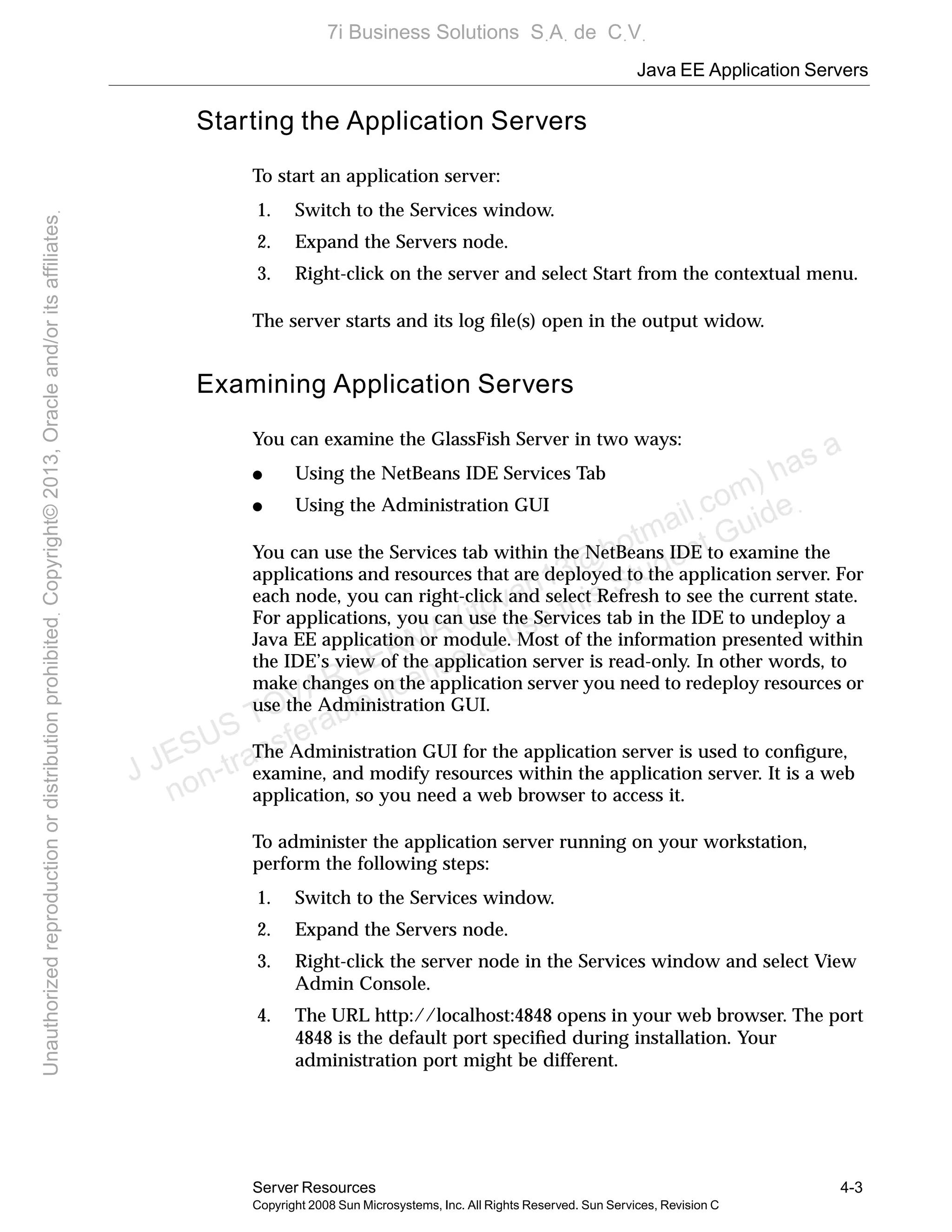 Java EE Application Servers
Server Resources 4-3
Copyright 2008 Sun Microsystems, Inc. All Rights Reserved. Sun Services, Revision C
Starting the Application Servers
To start an application server:
1. Switch to the Services window.
2. Expand the Servers node.
3. Right-click on the server and select Start from the contextual menu.
The server starts and its log ﬁle(s) open in the output widow.
Examining Application Servers
You can examine the GlassFish Server in two ways:
● Using the NetBeans IDE Services Tab
● Using the Administration GUI
You can use the Services tab within the NetBeans IDE to examine the
applications and resources that are deployed to the application server. For
each node, you can right-click and select Refresh to see the current state.
For applications, you can use the Services tab in the IDE to undeploy a
Java EE application or module. Most of the information presented within
the IDE’s view of the application server is read-only. In other words, to
make changes on the application server you need to redeploy resources or
use the Administration GUI.
The Administration GUI for the application server is used to conﬁgure,
examine, and modify resources within the application server. It is a web
application, so you need a web browser to access it.
To administer the application server running on your workstation,
perform the following steps:
1. Switch to the Services window.
2. Expand the Servers node.
3. Right-click the server node in the Services window and select View
Admin Console.
4. The URL http://localhost:4848 opens in your web browser. The port
4848 is the default port speciﬁed during installation. Your
administration port might be different.
J JESUS TOVAR LERMA (jtovarl13@hotmailฺcom) has a
non-transferable license to use this Student Guideฺ
UnauthorizedreproductionordistributionprohibitedฺCopyright©2013,Oracleand/oritsaffiliatesฺ
7i Business Solutions SฺAฺ de CฺVฺ
 