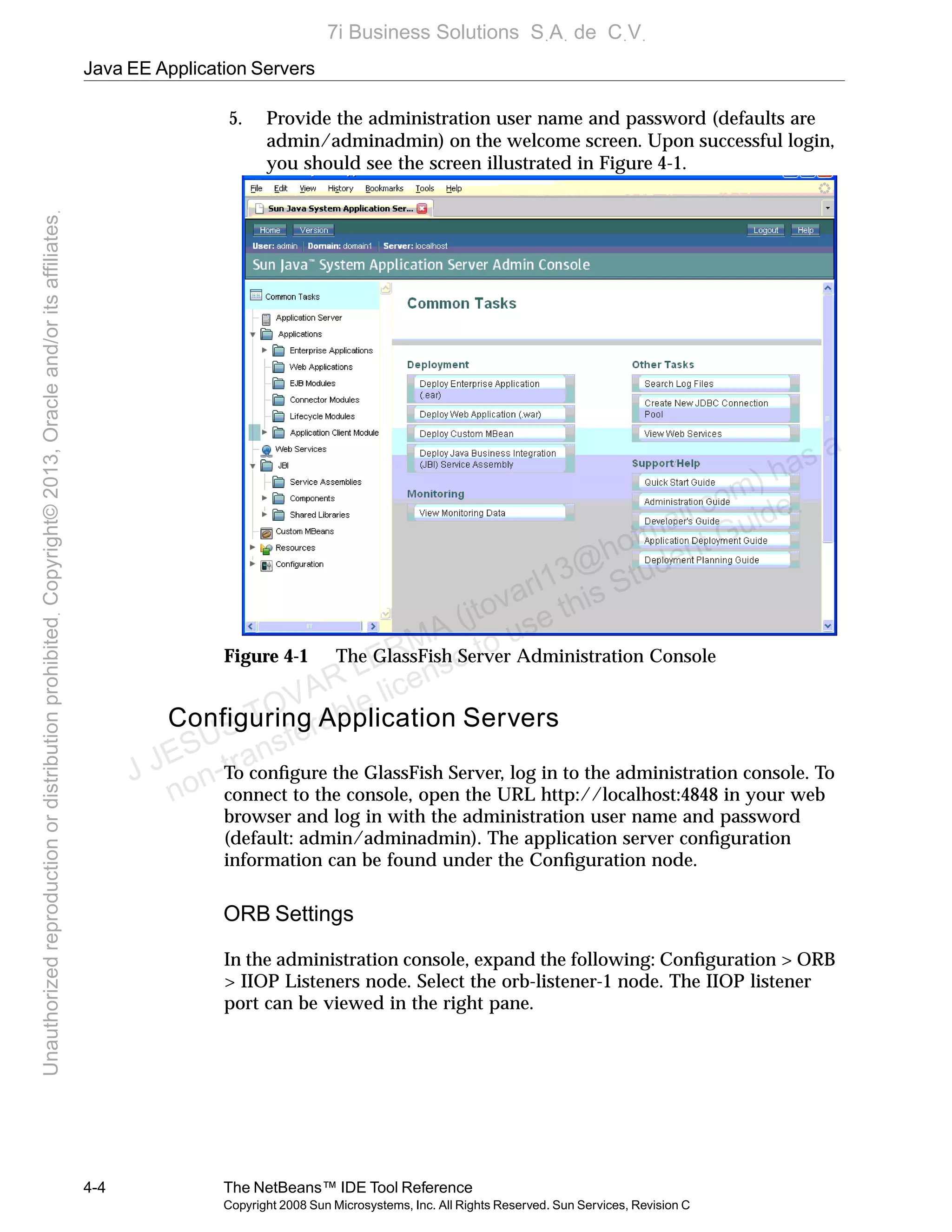 Java EE Application Servers
4-4 The NetBeans™ IDE Tool Reference
Copyright 2008 Sun Microsystems, Inc. All Rights Reserved. Sun Services, Revision C
5. Provide the administration user name and password (defaults are
admin/adminadmin) on the welcome screen. Upon successful login,
you should see the screen illustrated in Figure 4-1.
Figure 4-1 The GlassFish Server Administration Console
Configuring Application Servers
To conﬁgure the GlassFish Server, log in to the administration console. To
connect to the console, open the URL http://localhost:4848 in your web
browser and log in with the administration user name and password
(default: admin/adminadmin). The application server conﬁguration
information can be found under the Conﬁguration node.
ORB Settings
In the administration console, expand the following: Conﬁguration > ORB
> IIOP Listeners node. Select the orb-listener-1 node. The IIOP listener
port can be viewed in the right pane.
J JESUS TOVAR LERMA (jtovarl13@hotmailฺcom) has a
non-transferable license to use this Student Guideฺ
UnauthorizedreproductionordistributionprohibitedฺCopyright©2013,Oracleand/oritsaffiliatesฺ
7i Business Solutions SฺAฺ de CฺVฺ
 
