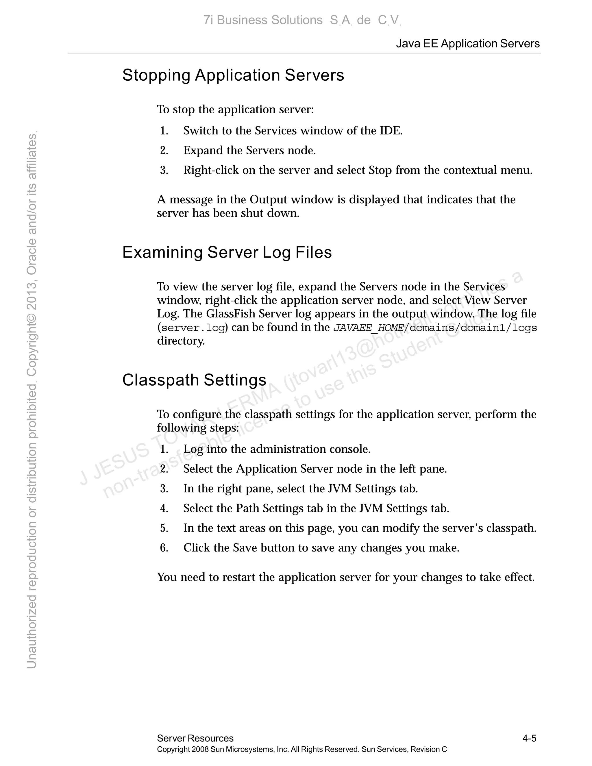 Java EE Application Servers
Server Resources 4-5
Copyright 2008 Sun Microsystems, Inc. All Rights Reserved. Sun Services, Revision C
Stopping Application Servers
To stop the application server:
1. Switch to the Services window of the IDE.
2. Expand the Servers node.
3. Right-click on the server and select Stop from the contextual menu.
A message in the Output window is displayed that indicates that the
server has been shut down.
Examining Server Log Files
To view the server log ﬁle, expand the Servers node in the Services
window, right-click the application server node, and select View Server
Log. The GlassFish Server log appears in the output window. The log ﬁle
(server.log) can be found in the JAVAEE_HOME/domains/domain1/logs
directory.
Classpath Settings
To conﬁgure the classpath settings for the application server, perform the
following steps:
1. Log into the administration console.
2. Select the Application Server node in the left pane.
3. In the right pane, select the JVM Settings tab.
4. Select the Path Settings tab in the JVM Settings tab.
5. In the text areas on this page, you can modify the server’s classpath.
6. Click the Save button to save any changes you make.
You need to restart the application server for your changes to take effect.
J JESUS TOVAR LERMA (jtovarl13@hotmailฺcom) has a
non-transferable license to use this Student Guideฺ
UnauthorizedreproductionordistributionprohibitedฺCopyright©2013,Oracleand/oritsaffiliatesฺ
7i Business Solutions SฺAฺ de CฺVฺ
 