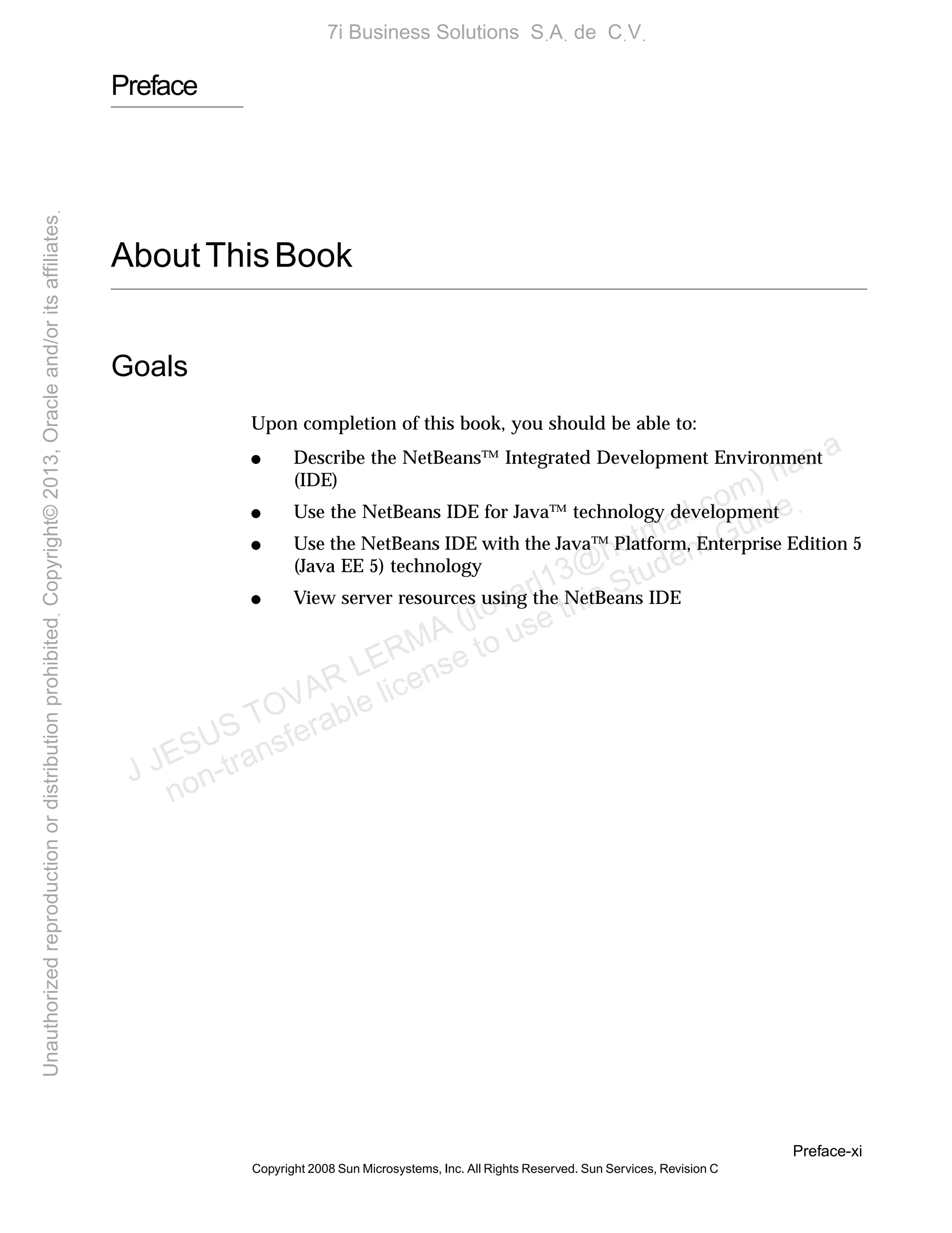 Preface-xi
Copyright 2008 Sun Microsystems, Inc. All Rights Reserved. Sun Services, Revision C
Preface
AboutThisBook
Goals
Upon completion of this book, you should be able to:
● Describe the NetBeans™ Integrated Development Environment
(IDE)
● Use the NetBeans IDE for Java™ technology development
● Use the NetBeans IDE with the Java™ Platform, Enterprise Edition 5
(Java EE 5) technology
● View server resources using the NetBeans IDE
J JESUS TOVAR LERMA (jtovarl13@hotmailฺcom) has a
non-transferable license to use this Student Guideฺ
UnauthorizedreproductionordistributionprohibitedฺCopyright©2013,Oracleand/oritsaffiliatesฺ
7i Business Solutions SฺAฺ de CฺVฺ
 